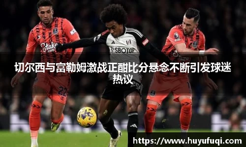 切尔西与富勒姆激战正酣比分悬念不断引发球迷热议